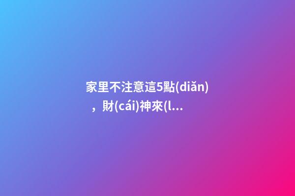 家里不注意這5點(diǎn)，財(cái)神來(lái)了都要走！這可不是危言聳聽(tīng)喲（財(cái)神到我家里來(lái)下一句）